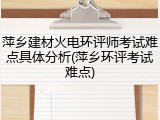 萍乡建材火电环评师考试难点具体分析(萍乡环评考试难点)