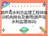 葫芦岛水利总监理工程师培训机构排名及费用(葫芦岛水利监理培训)