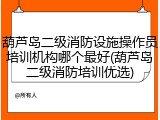 葫芦岛二级消防设施操作员培训机构哪个最好(葫芦岛二级消防培训优选)