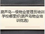 葫芦岛一级物业管理员培训学校哪里好(葫芦岛物业培训优选)