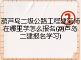 葫芦岛二级公路工程建造师在哪里学怎么报名(葫芦岛二建报名学习)