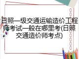 日照一级交通运输造价工程师考试一般在哪里考(日照交通造价师考点)