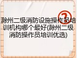 滁州二级消防设施操作员培训机构哪个最好(滁州二级消防操作员培训优选)