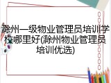 滁州一级物业管理员培训学校哪里好(滁州物业管理员培训优选)