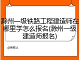 滁州一级铁路工程建造师在哪里学怎么报名(滁州一级建造师报名)