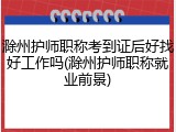 滁州护师职称考到证后好找好工作吗(滁州护师职称就业前景)