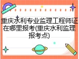 重庆水利专业监理工程师证在哪里报考(重庆水利监理报考点)