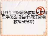 牡丹江三级应急救援员在哪里学怎么报名(牡丹江应急救援员报考)