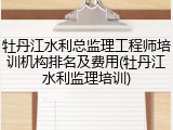 牡丹江水利总监理工程师培训机构排名及费用(牡丹江水利监理培训)