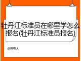 牡丹江标准员在哪里学怎么报名(牡丹江标准员报名)