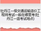 牡丹江一级交通运输造价工程师考试一般在哪里考(牡丹江一造考试地点)