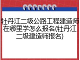牡丹江二级公路工程建造师在哪里学怎么报名(牡丹江二级建造师报名)