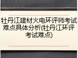 牡丹江建材火电环评师考试难点具体分析(牡丹江环评考试难点)
