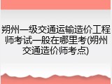 朔州一级交通运输造价工程师考试一般在哪里考(朔州交通造价师考点)