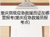 重庆高级应急救援员证在哪里报考(重庆应急救援员报考点)