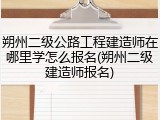 朔州二级公路工程建造师在哪里学怎么报名(朔州二级建造师报名)