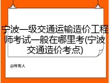 宁波一级交通运输造价工程师考试一般在哪里考(宁波交通造价考点)