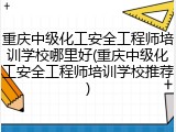 重庆中级化工安全工程师培训学校哪里好(重庆中级化工安全工程师培训学校推荐)