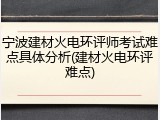 宁波建材火电环评师考试难点具体分析(建材火电环评难点)