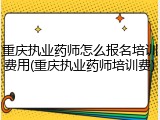 重庆执业药师怎么报名培训费用(重庆执业药师培训费)