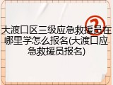 大渡口区三级应急救援员在哪里学怎么报名(大渡口应急救援员报名)