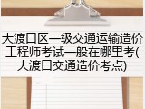 大渡口区一级交通运输造价工程师考试一般在哪里考(大渡口交通造价考点)