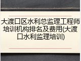 大渡口区水利总监理工程师培训机构排名及费用(大渡口水利监理培训)