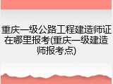 重庆一级公路工程建造师证在哪里报考(重庆一级建造师报考点)