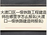 大渡口区一级铁路工程建造师在哪里学怎么报名(大渡口一级铁路建造师报名)