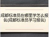 成都标准员在哪里学怎么报名(成都标准员学习报名)