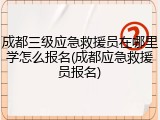 成都三级应急救援员在哪里学怎么报名(成都应急救援员报名)