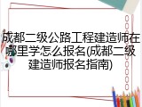 成都二级公路工程建造师在哪里学怎么报名(成都二级建造师报名指南)