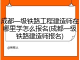 成都一级铁路工程建造师在哪里学怎么报名(成都一级铁路建造师报名)