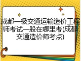 成都一级交通运输造价工程师考试一般在哪里考(成都交通造价师考点)