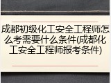 成都初级化工安全工程师怎么考需要什么条件(成都化工安全工程师报考条件)