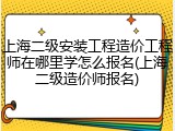上海二级安装工程造价工程师在哪里学怎么报名(上海二级造价师报名)