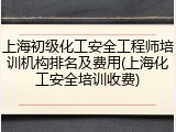 上海初级化工安全工程师培训机构排名及费用(上海化工安全培训收费)