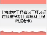 上海建材工程咨询工程师证在哪里报考(上海建材工程师报考点)