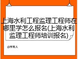 上海水利工程监理工程师在哪里学怎么报名(上海水利监理工程师培训报名)