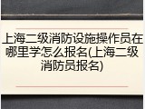 上海二级消防设施操作员在哪里学怎么报名(上海二级消防员报名)