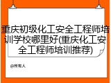 重庆初级化工安全工程师培训学校哪里好(重庆化工安全工程师培训推荐)