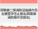 阿勒泰二级消防设施操作员在哪里学怎么报名(阿勒泰消防操作员报名)