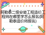 阿勒泰二级安装工程造价工程师在哪里学怎么报名(阿勒泰造价师报名)