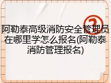 阿勒泰高级消防安全管理员在哪里学怎么报名(阿勒泰消防管理报名)