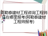阿勒泰建材工程咨询工程师证在哪里报考(阿勒泰建材工程师报考)