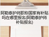 阿勒泰护师职称国家有补贴吗在哪里报名(阿勒泰护师补贴报名)