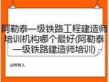 阿勒泰一级铁路工程建造师培训机构哪个最好(阿勒泰一级铁路建造师培训)
