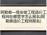 阿勒泰一级安装工程造价工程师在哪里学怎么报名(阿勒泰造价工程师报名)