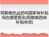 阿勒泰执业药师国家有补贴吗在哪里报名(阿勒泰药师补贴申领)