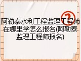 阿勒泰水利工程监理工程师在哪里学怎么报名(阿勒泰监理工程师报名)